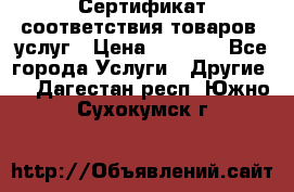 Сертификат соответствия товаров, услуг › Цена ­ 4 000 - Все города Услуги » Другие   . Дагестан респ.,Южно-Сухокумск г.